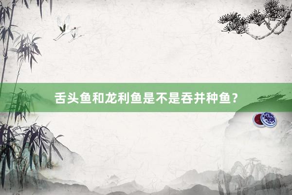 舌头鱼和龙利鱼是不是吞并种鱼?